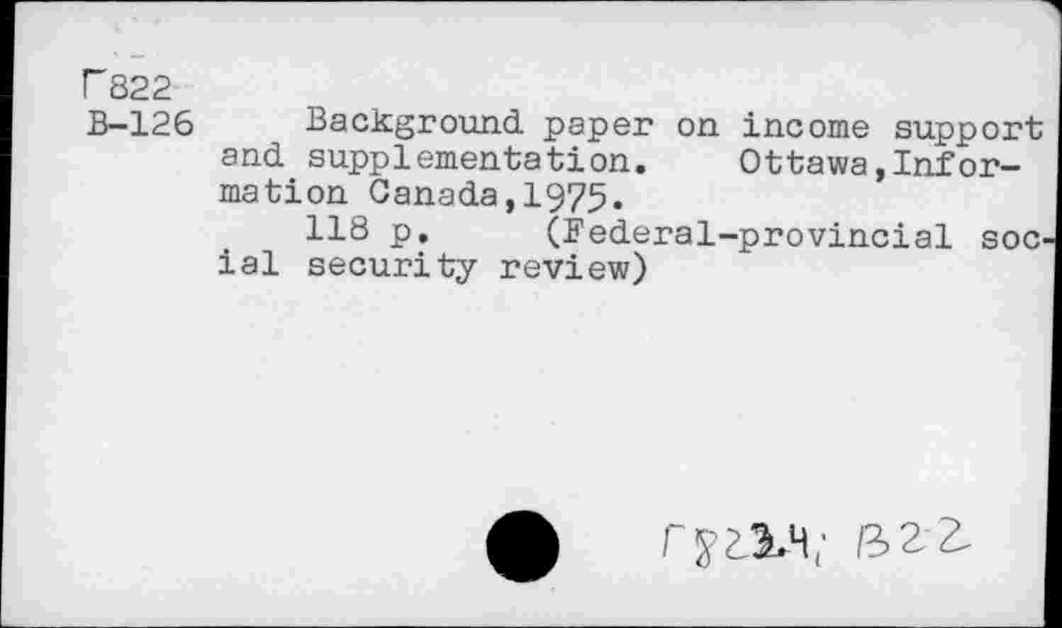 ﻿r 822
B-126 Background paper on income support and supplementation. Ottawa,Information Canada,1975.
118 p. (federal-provincial soc ial security review)
